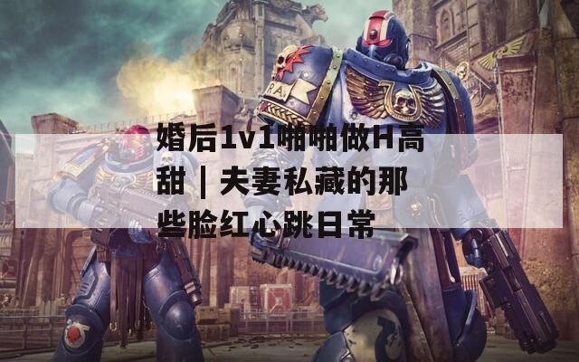 婚后1v1啪啪做H高甜 | 夫妻私藏的那些脸红心跳日常