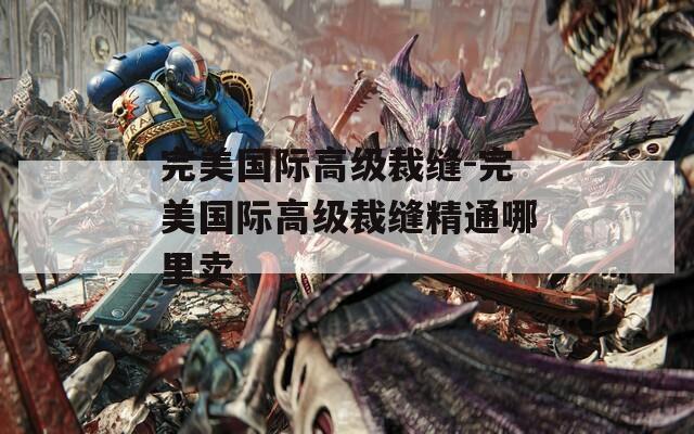 完美国际高级裁缝-完美国际高级裁缝精通哪里卖