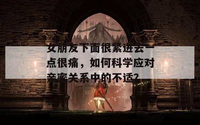 女朋友下面很紧进去一点很痛，如何科学应对亲密关系中的不适？