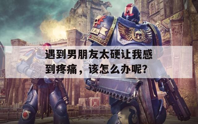 遇到男朋友太硬让我感到疼痛，该怎么办呢？