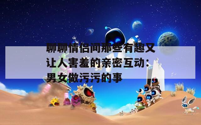 聊聊情侣间那些有趣又让人害羞的亲密互动：男女做污污的事