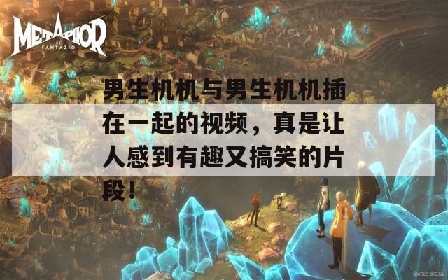 男生机机与男生机机插在一起的视频，真是让人感到有趣又搞笑的片段！