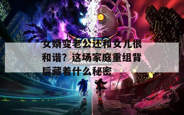 女婿变老公还和女儿很和谐？这场家庭重组背后藏着什么秘密