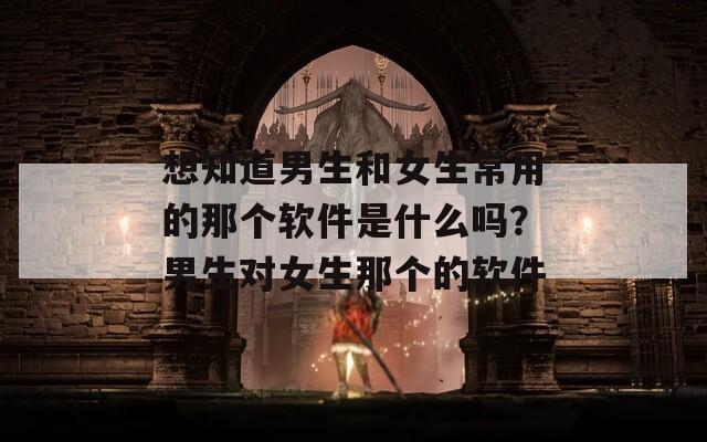 想知道男生和女生常用的那个软件是什么吗？男生对女生那个的软件