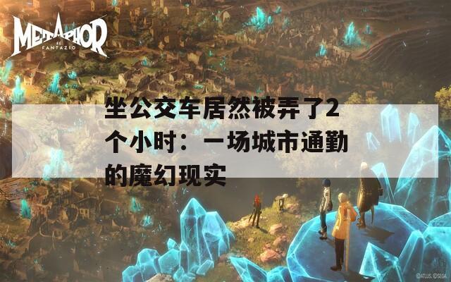 坐公交车居然被弄了2个小时：一场城市通勤的魔幻现实
