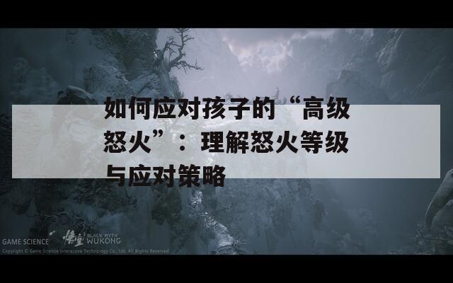 如何应对孩子的“高级怒火”：理解怒火等级与应对策略
