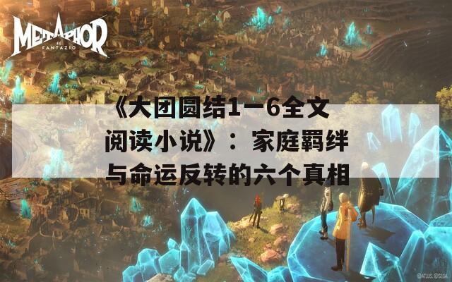 《大团圆结1一6全文阅读小说》：家庭羁绊与命运反转的六个真相