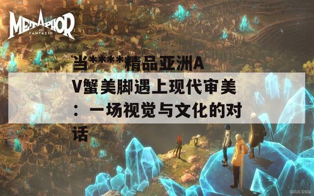 当****精品亚洲AV蟹美脚遇上现代审美：一场视觉与文化的对话