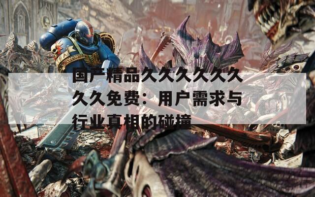 国产精品久久久久久久久久免费：用户需求与行业真相的碰撞
