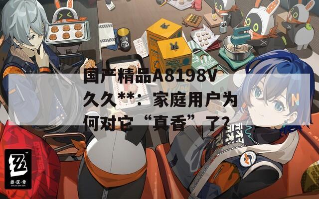 国产精品A8198V久久**：家庭用户为何对它“真香”了？