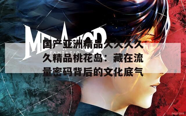 国产亚洲精品久久久久久精品桃花岛：藏在流量密码背后的文化底气