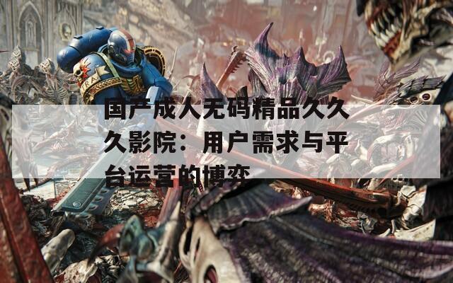 国产成人无码精品久久久影院：用户需求与平台运营的博弈