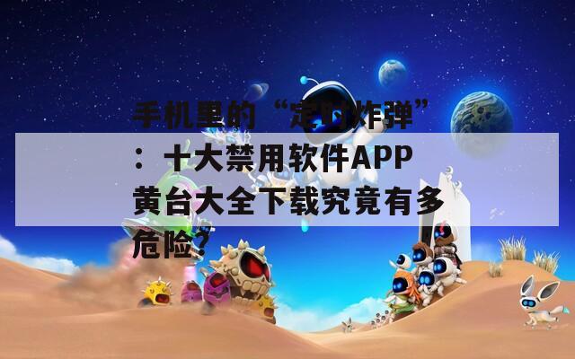 手机里的“定时炸弹”：十大禁用软件APP黄台大全下载究竟有多危险？