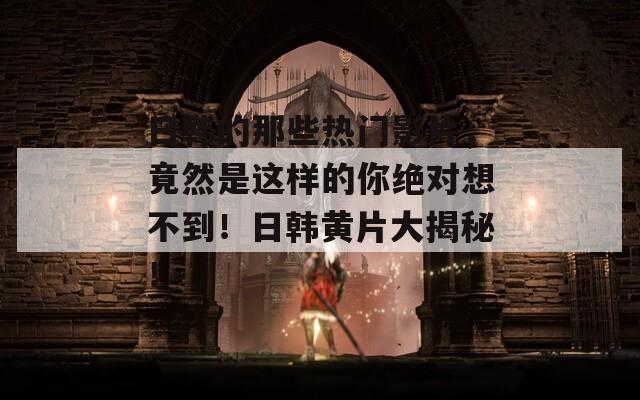 日韩的那些热门影片，竟然是这样的你绝对想不到！日韩黄片大揭秘！
