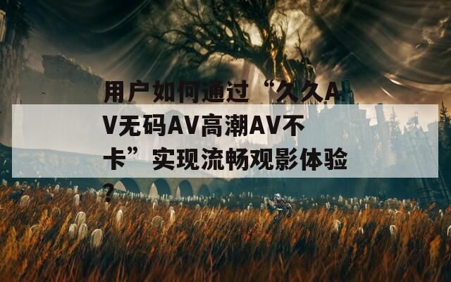 用户如何通过“久久AV无码AV高潮AV不卡”实现流畅观影体验？