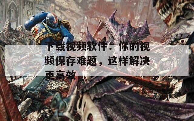 下载视频软件：你的视频保存难题，这样解决更高效