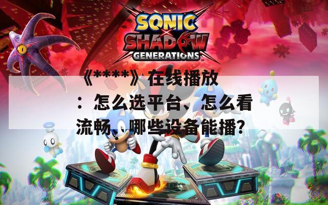 《****》在线播放：怎么选平台、怎么看流畅、哪些设备能播？