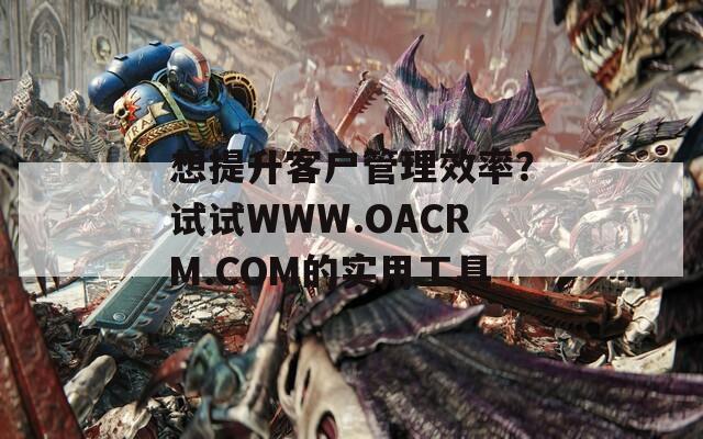 想提升客户管理效率？试试WWW.OACRM.COM的实用工具