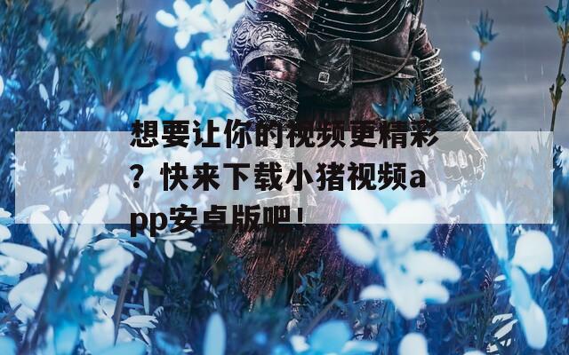 想要让你的视频更精彩？快来下载小猪视频app安卓版吧！