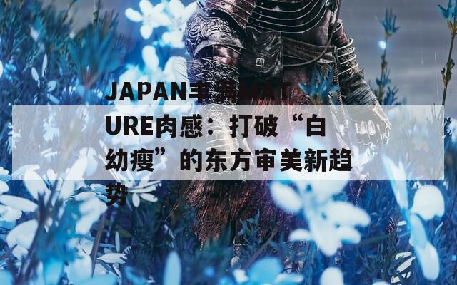 JAPAN丰满MATURE肉感：打破“白幼瘦”的东方审美新趋势