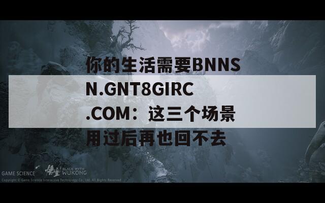 你的生活需要BNNSN.GNT8GIRC.COM：这三个场景用过后再也回不去