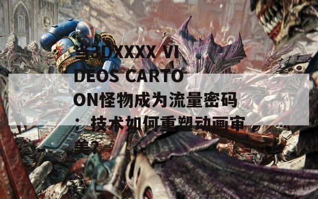 当3DXXXX VIDEOS CARTOON怪物成为流量密码：技术如何重塑动画审美？