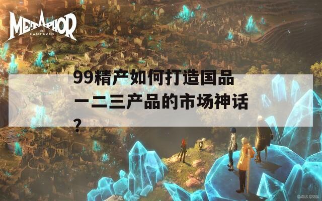 99精产如何打造国品一二三产品的市场神话？