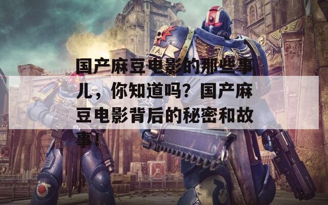 国产麻豆电影的那些事儿，你知道吗？国产麻豆电影背后的秘密和故事！