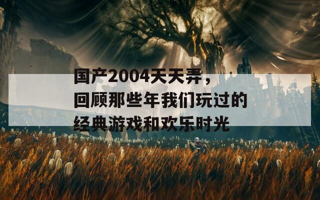 国产2004天天弄，回顾那些年我们玩过的经典游戏和欢乐时光