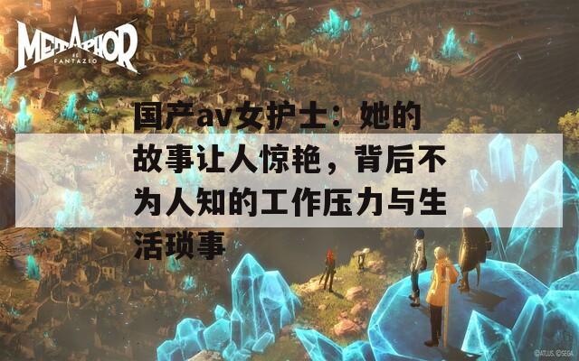 国产av女护士：她的故事让人惊艳，背后不为人知的工作压力与生活琐事