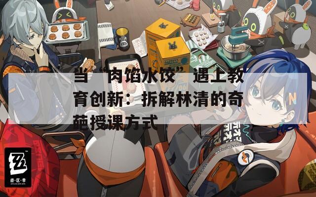 当“肉馅水饺”遇上教育创新：拆解林清的奇葩授课方式