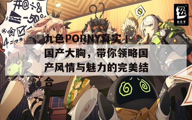 九色PORNY真实丨国产大胸，带你领略国产风情与魅力的完美结合