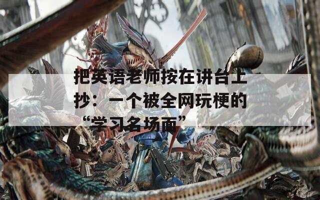 把英语老师按在讲台上抄：一个被全网玩梗的“学习名场面”