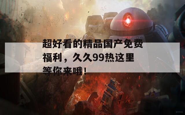 超好看的精品国产免费福利，久久99热这里等你来哦！