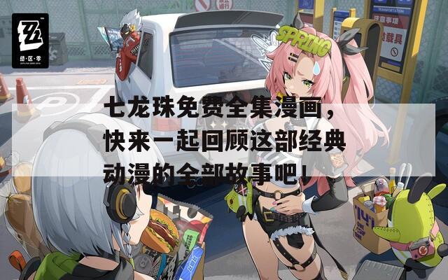 七龙珠免费全集漫画，快来一起回顾这部经典动漫的全部故事吧！