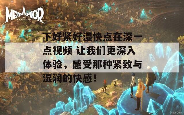 下好紧好湿快点在深一点视频 让我们更深入体验，感受那种紧致与湿润的快感！