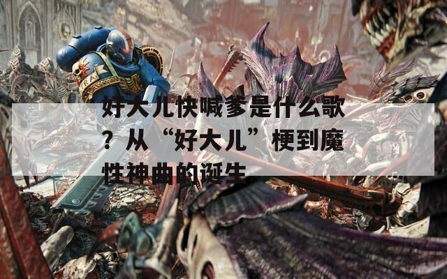 好大儿快喊爹是什么歌？从“好大儿”梗到魔性神曲的诞生