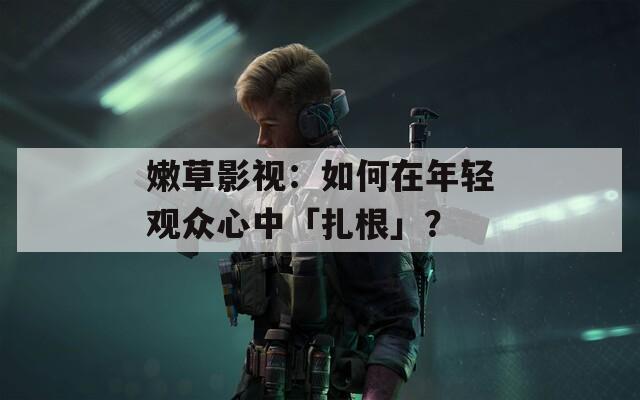 嫩草影视：如何在年轻观众心中「扎根」？