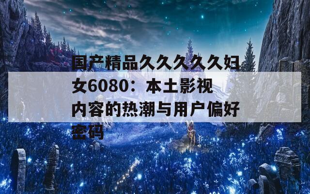 国产精品久久久久久妇女6080：本土影视内容的热潮与用户偏好密码