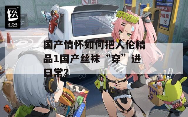 国产情怀如何把人伦精品1国产丝袜“穿”进日常？