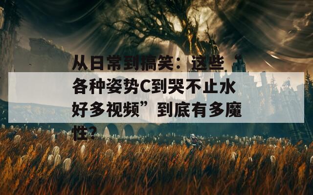 从日常到搞笑：这些“各种姿势C到哭不止水好多视频”到底有多魔性？