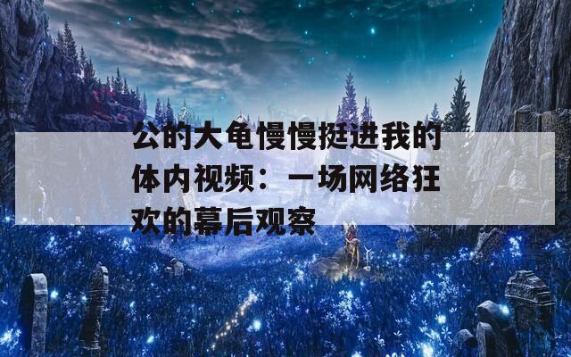 公的大龟慢慢挺进我的体内视频：一场网络狂欢的幕后观察