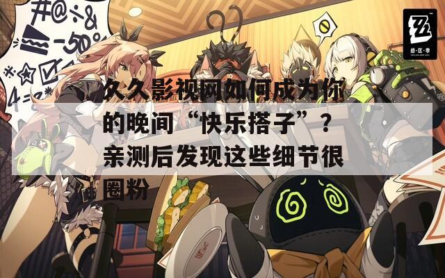 久久影视网如何成为你的晚间“快乐搭子”？亲测后发现这些细节很圈粉