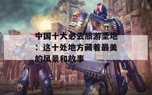 中国十大必去旅游圣地：这十处地方藏着最美的风景和故事