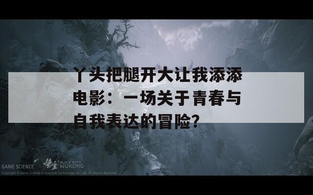 丫头把腿开大让我添添电影：一场关于青春与自我表达的冒险？