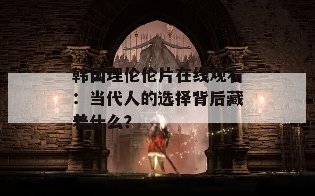 韩国理伦伦片在线观看：当代人的选择背后藏着什么？