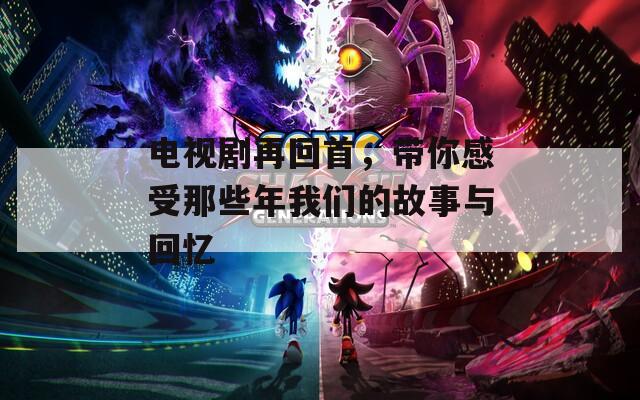 电视剧再回首，带你感受那些年我们的故事与回忆