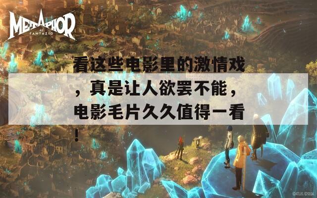 看这些电影里的激情戏，真是让人欲罢不能，电影毛片久久值得一看！