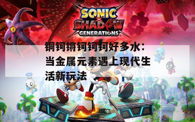 铜钶锵钶钶钶好多水：当金属元素遇上现代生活新玩法