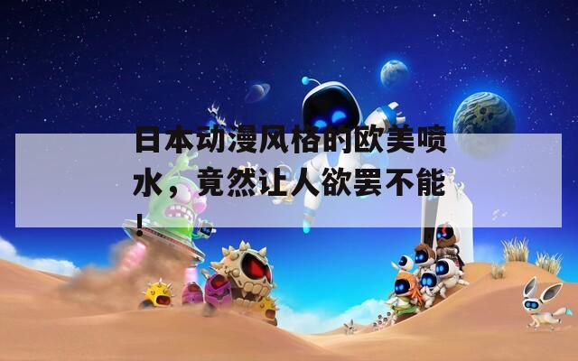 日本动漫风格的欧美喷水，竟然让人欲罢不能！